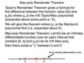 Mac-poly Remainder Theorem
Mac-poly Remainder Theorem: Let f(x) be an infinitely
differentiable function over an open interval that
contains [0, b] and pn(x) be its n'th Mac-poly,
Taylor's Remainder Theorem gives a formula for
the difference between the function value f(b) and
pn(b) where pn is the n'th Taylor/Mac polynomial
(expanded about some point a / 0).
then there exists a "c" between b and 0
We will give the theorem where pn is the Maclaurin
polynomial first (i.e. expanded about 0).
0
( )[ ]
bc
f(x) is infinitely differentiable in here
 