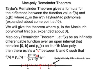 Mac-poly Remainder Theorem
Mac-poly Remainder Theorem: Let f(x) be an infinitely
differentiable function over an open interval that
contains [0, b] and pn(x) be its n'th Mac-poly,
Taylor's Remainder Theorem gives a formula for
the difference between the function value f(b) and
pn(b) where pn is the n'th Taylor/Mac polynomial
(expanded about some point a / 0).
then there exists a "c" between b and 0 such that
f(b) = pn(b) +
We will give the theorem where pn is the Maclaurin
polynomial first (i.e. expanded about 0).
bn+1
(n + 1)!
f(n+1)(c)
0
( )[ ]
bc
f(x) is infinitely differentiable in here
 