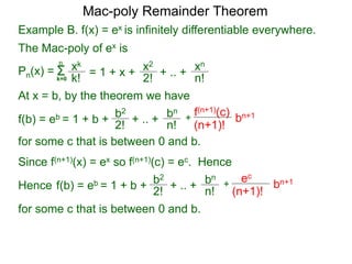 Pn(x) = Σk=0
xk
k!
n
= 1 + x + x2
2!
+ .. + xn
n!
At x = b, by the theorem we have
f(b) = eb = 1 + b +
b2
2! + .. +
bn
n!
+
f(n+1)(c)
(n+1)!
for some c that is between 0 and b.
bn+1
Since f(n+1)(x) = ex so f(n+1)(c) = ec. Hence
f(b) = eb = 1 + b +
b2
2!
+ .. +
bn
n!
+
ec
(n+1)!
bn+1
for some c that is between 0 and b.
Mac-poly Remainder Theorem
Hence
Example B. f(x) = ex is infinitely differentiable everywhere.
The Mac-poly of ex is
 