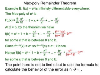 Example B. f(x) = ex is infinitely differentiable everywhere.
Pn(x) = Σk=0
xk
k!
n
= 1 + x + x2
2!
+ .. + xn
n!
At x = b, by the theorem we have
f(b) = eb = 1 + b +
b2
2! + .. +
bn
n!
+
f(n+1)(c)
(n+1)!
for some c that is between 0 and b.
bn+1
Since f(n+1)(x) = ex so f(n+1)(c) = ec. Hence
f(b) = eb = 1 + b +
b2
2!
+ .. +
bn
n!
+
ec
(n+1)!
bn+1
for some c that is between 0 and b.
Mac-poly Remainder Theorem
Hence
The point here is not to find c but to use the formula to
calculate the behavior of the error as n  .∞
The Mac-poly of ex is
 