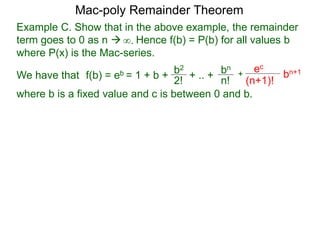 Example C. Show that in the above example, the remainder
term goes to 0 as n  Hence f(b) = P(b) for all values b
where P(x) is the Mac-series.
f(b) = eb = 1 + b + b2
2!
+ .. + bn
n!
+
ec
(n+1)!
bn+1
where b is a fixed value and c is between 0 and b.
∞.
Mac-poly Remainder Theorem
We have that
 