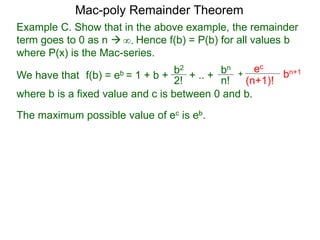 Example C. Show that in the above example, the remainder
term goes to 0 as n  Hence f(b) = P(b) for all values b
where P(x) is the Mac-series.
f(b) = eb = 1 + b + b2
2!
+ .. + bn
n!
+
ec
(n+1)!
bn+1
where b is a fixed value and c is between 0 and b.
∞.
The maximum possible value of ec is eb.
Mac-poly Remainder Theorem
We have that
 