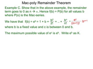 Example C. Show that in the above example, the remainder
term goes to 0 as n  Hence f(b) = P(b) for all values b
where P(x) is the Mac-series.
f(b) = eb = 1 + b + b2
2!
+ .. + bn
n!
+
ec
(n+1)!
bn+1
where b is a fixed value and c is between 0 and b.
∞.
The maximum possible value of ec is eb. Write eb as K.
Mac-poly Remainder Theorem
We have that
 
