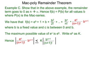 Example C. Show that in the above example, the remainder
term goes to 0 as n  Hence f(b) = P(b) for all values b
where P(x) is the Mac-series.
f(b) = eb = 1 + b + b2
2!
+ .. + bn
n!
+
ec
(n+1)!
bn+1
where b is a fixed value and c is between 0 and b.
∞.
The maximum possible value of ec is eb. Write eb as K.
ec
(n+1)!
bn+1
< bn+1
(n+1)!
KHence
Mac-poly Remainder Theorem
We have that
 