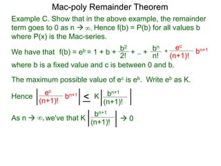 Example C. Show that in the above example, the remainder
term goes to 0 as n  Hence f(b) = P(b) for all values b
where P(x) is the Mac-series.
f(b) = eb = 1 + b + b2
2!
+ .. + bn
n!
+
ec
(n+1)!
bn+1
where b is a fixed value and c is between 0 and b.
As n  we've that K∞,
∞.
The maximum possible value of ec is eb. Write eb as K.
ec
(n+1)!
bn+1
< bn+1
(n+1)!
K
bn+1
(n+1)!
 0
Hence
Mac-poly Remainder Theorem
We have that
 