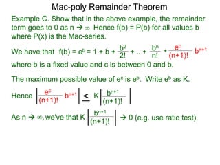 Example C. Show that in the above example, the remainder
term goes to 0 as n  Hence f(b) = P(b) for all values b
where P(x) is the Mac-series.
f(b) = eb = 1 + b + b2
2!
+ .. + bn
n!
+
ec
(n+1)!
bn+1
where b is a fixed value and c is between 0 and b.
As n  we've that K∞,
∞.
The maximum possible value of ec is eb. Write eb as K.
ec
(n+1)!
bn+1
< bn+1
(n+1)!
K
bn+1
(n+1)!
 0 (e.g. use ratio test).
Hence
Mac-poly Remainder Theorem
We have that
 