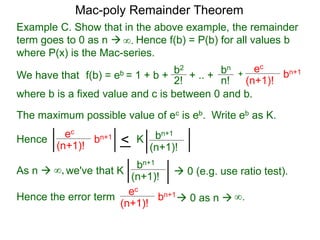 Example C. Show that in the above example, the remainder
term goes to 0 as n  Hence f(b) = P(b) for all values b
where P(x) is the Mac-series.
f(b) = eb = 1 + b + b2
2!
+ .. + bn
n!
+
ec
(n+1)!
bn+1
where b is a fixed value and c is between 0 and b.
As n  we've that K∞,
∞.
The maximum possible value of ec is eb. Write eb as K.
ec
(n+1)!
bn+1
< bn+1
(n+1)!
K
bn+1
(n+1)!
 0 (e.g. use ratio test).
Hence the error term
ec
(n+1)!
bn+1
 0 as n 
Hence
∞.
Mac-poly Remainder Theorem
We have that
 