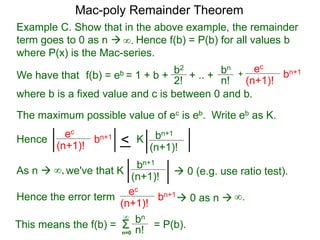 Example C. Show that in the above example, the remainder
term goes to 0 as n  Hence f(b) = P(b) for all values b
where P(x) is the Mac-series.
f(b) = eb = 1 + b + b2
2!
+ .. + bn
n!
+
ec
(n+1)!
bn+1
where b is a fixed value and c is between 0 and b.
As n  we've that K∞,
∞.
The maximum possible value of ec is eb. Write eb as K.
ec
(n+1)!
bn+1
< bn+1
(n+1)!
K
bn+1
(n+1)!
 0 (e.g. use ratio test).
Hence the error term
ec
(n+1)!
bn+1
 0 as n 
Hence
∞.
This means the f(b) = Σn=0
bn
n!
∞
= P(b).
Mac-poly Remainder Theorem
We have that
 