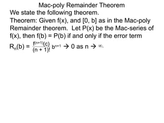 Mac-poly Remainder Theorem
We state the following theorem.
Theorem: Given f(x), and [0, b] as in the Mac-poly
Remainder theorem. Let P(x) be the Mac-series of
f(x), then f(b) = P(b) if and only if the error term
Rn(b) = bn+1
(n + 1)!
f(n+1)(c)
 0 as n  ∞.
 