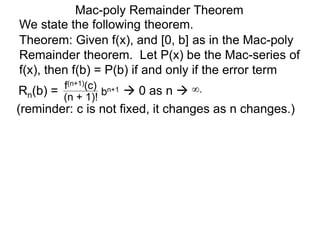 Mac-poly Remainder Theorem
We state the following theorem.
(reminder: c is not fixed, it changes as n changes.)
Theorem: Given f(x), and [0, b] as in the Mac-poly
Remainder theorem. Let P(x) be the Mac-series of
f(x), then f(b) = P(b) if and only if the error term
Rn(b) = bn+1
(n + 1)!
f(n+1)(c)
 0 as n  ∞.
 