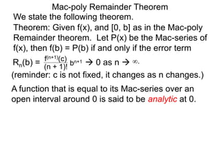 Mac-poly Remainder Theorem
We state the following theorem.
(reminder: c is not fixed, it changes as n changes.)
Theorem: Given f(x), and [0, b] as in the Mac-poly
Remainder theorem. Let P(x) be the Mac-series of
f(x), then f(b) = P(b) if and only if the error term
Rn(b) = bn+1
(n + 1)!
f(n+1)(c)
 0 as n  ∞.
A function that is equal to its Mac-series over an
open interval around 0 is said to be analytic at 0.
 