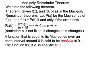 Mac-poly Remainder Theorem
We state the following theorem.
(reminder: c is not fixed, it changes as n changes.)
Theorem: Given f(x), and [0, b] as in the Mac-poly
Remainder theorem. Let P(x) be the Mac-series of
f(x), then f(b) = P(b) if and only if the error term
Rn(b) = bn+1
(n + 1)!
f(n+1)(c)
 0 as n  ∞.
A function that is equal to its Mac-series over an
open interval around 0 is said to be analytic at 0.
The function f(x) = ex is analytic at 0.
 