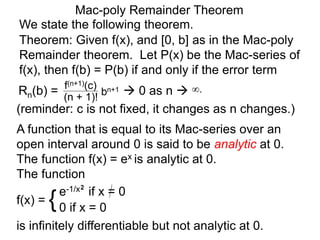 Mac-poly Remainder Theorem
We state the following theorem.
(reminder: c is not fixed, it changes as n changes.)
Theorem: Given f(x), and [0, b] as in the Mac-poly
Remainder theorem. Let P(x) be the Mac-series of
f(x), then f(b) = P(b) if and only if the error term
Rn(b) = bn+1
(n + 1)!
f(n+1)(c)
 0 as n  ∞.
A function that is equal to its Mac-series over an
open interval around 0 is said to be analytic at 0.
The function f(x) = ex is analytic at 0.
The function
f(x) = {e-1/x2
if x = 0
0 if x = 0
is infinitely differentiable but not analytic at 0.
 