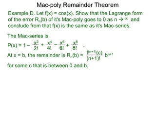 Example D. Let f(x) = cos(x). Show that the Lagrange form
of the error Rn(b) of it's Mac-poly goes to 0 as n  and
conclude from that f(x) is the same as it's Mac-series.
P(x) =
At x = b, the remainder is Rn(b) =
f(n+1)(c)
(n+1)!
for some c that is between 0 and b.
bn+1
Mac-poly Remainder Theorem
+
4!
x4
6!
x6
8!
x8
+1 – –
2!
x2
..
The Mac-series is
∞
 