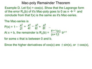 Example D. Let f(x) = cos(x). Show that the Lagrange form
of the error Rn(b) of it's Mac-poly goes to 0 as n  and
conclude from that f(x) is the same as it's Mac-series.
P(x) =
At x = b, the remainder is Rn(b) =
f(n+1)(c)
(n+1)!
for some c that is between 0 and b.
bn+1
Since the higher derivatives of cos(x) are ±sin(x), or ±cos(x),
Mac-poly Remainder Theorem
+
4!
x4
6!
x6
8!
x8
+1 – –
2!
x2
..
The Mac-series is
∞
 