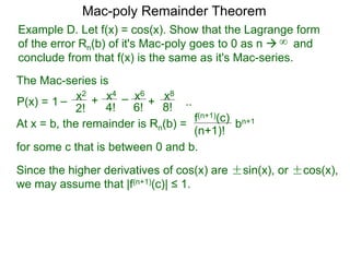 Example D. Let f(x) = cos(x). Show that the Lagrange form
of the error Rn(b) of it's Mac-poly goes to 0 as n  and
conclude from that f(x) is the same as it's Mac-series.
P(x) =
At x = b, the remainder is Rn(b) =
f(n+1)(c)
(n+1)!
for some c that is between 0 and b.
bn+1
Since the higher derivatives of cos(x) are ±sin(x), or ±cos(x),
we may assume that |f(n+1)(c)| ≤ 1.
Mac-poly Remainder Theorem
+
4!
x4
6!
x6
8!
x8
+1 – –
2!
x2
..
The Mac-series is
∞
 