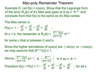 Example D. Let f(x) = cos(x). Show that the Lagrange form
of the error Rn(b) of it's Mac-poly goes to 0 as n  and
conclude from that f(x) is the same as it's Mac-series.
P(x) =
At x = b, the remainder is Rn(b) =
f(n+1)(c)
(n+1)!
for some c that is between 0 and b.
bn+1
Since the higher derivatives of cos(x) are ±sin(x), or ±cos(x),
we may assume that |f(n+1)(c)| ≤ 1.
Mac-poly Remainder Theorem
+
4!
x4
6!
x6
8!
x8
+1 – –
2!
x2
..
The Mac-series is
f(n+1)(c)
(n+1)!
bn+1 <
(n+1)!
bn+1
 0 as n  ∞.
Therefore f(x) = P(x) = +
4!
x4
6!
x6
8!
x8
+1 – –
2!
x2
.. for all x.
∞
Hence,
 