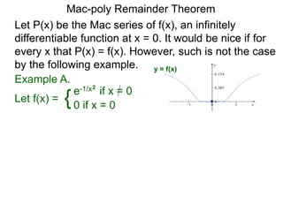 Mac-poly Remainder Theorem
Example A.
Let f(x) = {e-1/x2
if x = 0
0 if x = 0
Let P(x) be the Mac series of f(x), an infinitely
differentiable function at x = 0. It would be nice if for
every x that P(x) = f(x). However, such is not the case
by the following example. y = f(x)
 