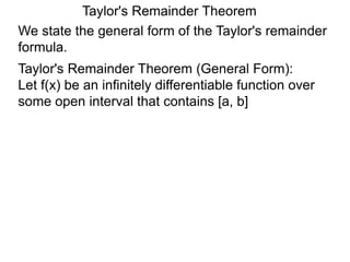 Taylor's Remainder Theorem
We state the general form of the Taylor's remainder
formula.
Taylor's Remainder Theorem (General Form):
Let f(x) be an infinitely differentiable function over
some open interval that contains [a, b]
 