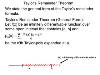 Taylor's Remainder Theorem
We state the general form of the Taylor's remainder
formula.
Taylor's Remainder Theorem (General Form):
Let f(x) be an infinitely differentiable function over
some open interval that contains [a, b] and
pn(x) =
be the n'th Taylor-poly expanded at a.
a
( )[ ]
b
f(x) is infinitely differentiable in here
Σk=0
n
(x – a)k
k!
f(k)(a)
 