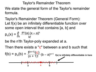 Taylor's Remainder Theorem
We state the general form of the Taylor's remainder
formula.
Taylor's Remainder Theorem (General Form):
Let f(x) be an infinitely differentiable function over
some open interval that contains [a, b] and
pn(x) =
be the n'th Taylor-poly expanded at a.
Then there exists a "c" between a and b such that
f(b) = pn(b) + (b – a)n+1
(n + 1)!
f(n+1)(c)
a
( )[ ]
bc
f(x) is infinitely differentiable in here
Σk=0
n
(x – a)k
k!
f(k)(a)
 