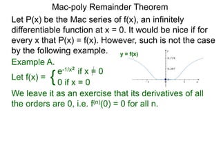 Mac-poly Remainder Theorem
Example A.
Let f(x) = {e-1/x2
if x = 0
0 if x = 0
We leave it as an exercise that its derivatives of all
the orders are 0, i.e. f(n)(0) = 0 for all n.
Let P(x) be the Mac series of f(x), an infinitely
differentiable function at x = 0. It would be nice if for
every x that P(x) = f(x). However, such is not the case
by the following example. y = f(x)
 