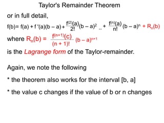 or in full detail,
where Rn(b) = (b – a)n+1
(n + 1)!
f(n+1)(c)
is the Lagrange form of the Taylor-remainder.
f '(a)(b – a)
f(2)(a)
+ 2!= f(a) + (b – a)2
f(b) ..
f(n)(a)
n!
(b – a)n+
Again, we note the following
* the theorem also works for the interval [b, a]
* the value c changes if the value of b or n changes
Taylor's Remainder Theorem
+ Rn(b)
 