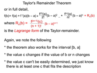 or in full detail,
where Rn(b) = (b – a)n+1
(n + 1)!
f(n+1)(c)
is the Lagrange form of the Taylor-remainder.
f '(a)(b – a)
f(2)(a)
+ 2!= f(a) + (b – a)2
f(b) ..
f(n)(a)
n!
(b – a)n+
Again, we note the following
* the theorem also works for the interval [b, a]
* the value c can't be easily determined, we just know
there is at least one c that fits the description
* the value c changes if the value of b or n changes
Taylor's Remainder Theorem
+ Rn(b)
 