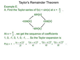 Example E.
A. Find the Taylor-series of f(x) = sin(x) at x = .π
2
sin(x)
cos(x)
-sin(x)
-cos(x)
At x =
π
2 , we get the sequence of coefficients
1, 0, -1, 0, 1, 0, -1, … So the Taylor expansion is
–= 1P(x)
(x – π/2)2
2!
1(x – π/2)4
+
4!
–
1(x – π/2)6
6!
..
1(x – π/2)8
+
8!
Taylor's Remainder Theorem
 