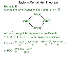 Example E.
A. Find the Taylor-series of f(x) = sin(x) at x = .π
2
sin(x)
cos(x)
-sin(x)
-cos(x)
At x =
π
2 , we get the sequence of coefficients
1, 0, -1, 0, 1, 0, -1, … So the Taylor expansion is
–= 1P(x)
(x – π/2)2
2!
1(x – π/2)4
+
4!
–
1(x – π/2)6
6!
..
or P(x) = Σ
(-1)n(x – π/2)2n
(2n)!n=0
n =∞
1(x – π/2)8
+
8!
Taylor's Remainder Theorem
 