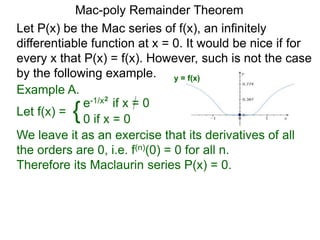 Mac-poly Remainder Theorem
Example A.
Let f(x) = {e-1/x2
if x = 0
0 if x = 0
We leave it as an exercise that its derivatives of all
the orders are 0, i.e. f(n)(0) = 0 for all n.
Therefore its Maclaurin series P(x) = 0.
Let P(x) be the Mac series of f(x), an infinitely
differentiable function at x = 0. It would be nice if for
every x that P(x) = f(x). However, such is not the case
by the following example. y = f(x)
 