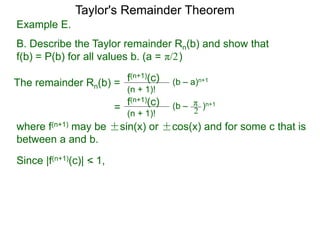 Example E.
B. Describe the Taylor remainder Rn(b) and show that
f(b) = P(b) for all values b. (a = )
The remainder Rn(b) = (b – a)n+1
(n + 1)!
f(n+1)(c)
=
π/2
(b – )n+1
(n + 1)!
f(n+1)(c) π
2
where f(n+1) may be ±sin(x) or ±cos(x) and for some c that is
between a and b.
Since |f(n+1)(c)| < 1,
Taylor's Remainder Theorem
 