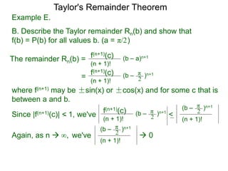 Example E.
B. Describe the Taylor remainder Rn(b) and show that
f(b) = P(b) for all values b. (a = )
The remainder Rn(b) = (b – a)n+1
(n + 1)!
f(n+1)(c)
=
π/2
(b – )n+1
(n + 1)!
f(n+1)(c) π
2
where f(n+1) may be ±sin(x) or ±cos(x) and for some c that is
between a and b.
Since |f(n+1)(c)| < 1, we've (b – )n+1
(n + 1)!
f(n+1)(c) π
2 <
(n + 1)!
(b – )n+1π
2
Again, as n  we've
(n + 1)!
(b – )n+1π
2  0∞,
Taylor's Remainder Theorem
 