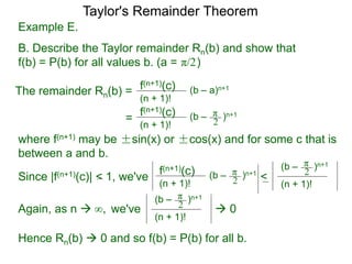 Example E.
B. Describe the Taylor remainder Rn(b) and show that
f(b) = P(b) for all values b. (a = )
The remainder Rn(b) = (b – a)n+1
(n + 1)!
f(n+1)(c)
=
π/2
(b – )n+1
(n + 1)!
f(n+1)(c) π
2
where f(n+1) may be ±sin(x) or ±cos(x) and for some c that is
between a and b.
Since |f(n+1)(c)| < 1, we've (b – )n+1
(n + 1)!
f(n+1)(c) π
2 <
(n + 1)!
(b – )n+1π
2
Again, as n  we've
(n + 1)!
(b – )n+1π
2  0∞,
Hence Rn(b)  0 and so f(b) = P(b) for all b.
Taylor's Remainder Theorem
 