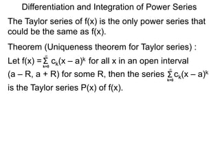 Σk=0
∞
Differentiation and Integration of Power Series
Let f(x) = ck(x – a)k for all x in an open interval
(a – R, a + R) for some R, then the series ck(x – a)k
is the Taylor series P(x) of f(x).
Σk=0
∞
Theorem (Uniqueness theorem for Taylor series) :
The Taylor series of f(x) is the only power series that
could be the same as f(x).
 