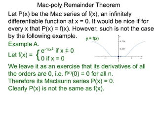 Mac-poly Remainder Theorem
Example A.
Let f(x) = {e-1/x2
if x = 0
0 if x = 0
We leave it as an exercise that its derivatives of all
the orders are 0, i.e. f(n)(0) = 0 for all n.
Therefore its Maclaurin series P(x) = 0.
Clearly P(x) is not the same as f(x).
Let P(x) be the Mac series of f(x), an infinitely
differentiable function at x = 0. It would be nice if for
every x that P(x) = f(x). However, such is not the case
by the following example. y = f(x)
 