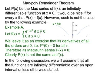 Mac-poly Remainder Theorem
Example A.
In the following discussion, we will assume that all
the functions are infinitely differentiable over an open
interval unless otherwise stated.
Let P(x) be the Mac series of f(x), an infinitely
differentiable function at x = 0. It would be nice if for
every x that P(x) = f(x). However, such is not the case
by the following example.
Let f(x) = {e-1/x2
if x = 0
0 if x = 0
We leave it as an exercise that its derivatives of all
the orders are 0, i.e. f(n)(0) = 0 for all n.
Therefore its Maclaurin series P(x) = 0.
Clearly P(x) is not the same as f(x).
y = f(x)
 