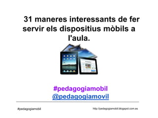 31 maneres interessants de fer
   servir els dispositius mòbils a
                l'aula.




                  #pedagogiamobil
                  @pedagogiamovil
#pedagogiamobil             http://pedagogiamobil.blogspot.com.es
 