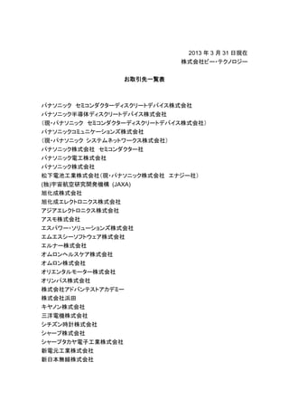 2013 年 3 月 31 日現在
                            株式会社ビー・テクノロジー


                  お取引先一覧表



パナソニック セミコンダクターディスクリートデバイス株式会社
パナソニック半導体ディスクリートデバイス株式会社
（現・パナソニック セミコンダクターディスクリートデバイス株式会社）
パナソニックコミュニケーションズ株式会社
（現・パナソニック システムネットワークス株式会社）
パナソニック株式会社 セミコンダクター社
パナソニック電工株式会社
パナソニック株式会社
松下電池工業株式会社（現・パナソニック株式会社 エナジー社）
(独)宇宙航空研究開発機構 (JAXA)
旭化成株式会社
旭化成エレクトロニクス株式会社
アジアエレクトロニクス株式会社
アスモ株式会社
エスパワー・ソリューションズ株式会社
エムエスシーソフトウェア株式会社
エルナー株式会社
オムロンヘルスケア株式会社
オムロン株式会社
オリエンタルモーター株式会社
オリンパス株式会社
株式会社アドバンテストアカデミー
株式会社浜田
キヤノン株式会社
三洋電機株式会社
シチズン時計株式会社
シャープ株式会社
シャープタカヤ電子工業株式会社
新電元工業株式会社
新日本無線株式会社
 