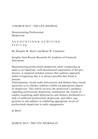 31MARCH 2015 / THE CPA JOURNAL
Demonstrating Professional
Skepticism
A C C O U N T I N G & A U D I T I N G
a u d i t i n g
By Douglas M. Boyle and Brian W. Carpenter
Insights from Recent Research for Auditors of Financial
Statements
Demonstrating professional skepticism while conducting an
audit is an important, well-documented expectation of the pro-
fession. A skeptical mindset ensures that auditors approach
audits recognizing that it is always possible that fraud is
present.
Unfortunately, recent audit deficiencies and failures have raised
questions as to whether auditors exhibit an appropriate degree
of skepticism. This article reviews the profession’s guidance
regarding professional skepticism, summarizes the results of
studies examining audit deficiencies and failures attributed to a
lack of sufficient professional skepticism, and offers sug-
gestions to aid auditors in exhibiting appropriate levels of
professional skepticism in audit engagements.
In Brief
MARCH 2015 / THE CPA JOURNAL32
 