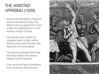 THE AMISTAD
UPRISING (1839)
• Aboard the Amistad, a Spanish
slave ship leaving Cuba, the
slaves rose up against the crew
under the leadership of a man
named Joseph Cinqué.

• The slaves were unable to
navigate back to their native
Sierra Leone and the ship was
captured oﬀ Long Island.

• The slaves protested that they
had been taken into slavery
illegally by the Spanish.

• They received legal assistance
from American abolitionists.
 