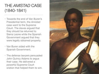 THE AMISTAD CASE
(1840-1841)
• Towards the end of Van Buren’s
Presidential term, the Amistad
case went to the Supreme
Court. The slaves argued that
they should be returned to
Sierra Leone while the Spanish
Government argued that they
were legally obtained property.

• Van Buren sided with the
Spanish Government.

• The defense lawyers persuaded
John Quincy Adams to argue
their case. He delivered a
powerful Supreme Court
oration that helped them to win.
 