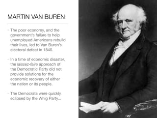 MARTIN VAN BUREN
• The poor economy, and the
government’s failure to help
unemployed Americans rebuild
their lives, led to Van Buren’s
electoral defeat in 1840.

• In a time of economic disaster,
the laissez-faire approach of  
the Democratic Party did not
provide solutions for the
economic recovery of either  
the nation or its people.

• The Democrats were quickly
eclipsed by the Whig Party...
 