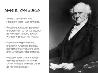 MARTIN VAN BUREN
• Andrew Jackson’s Vice
President from 1832 onwards.

• Received Jackson’s personal
endorsement to run for election
as President, since Jackson
wanted to protect his legacy.

• Represented generational
change in American politics,
being the ﬁrst President born
after American independence.

• Represented cultural change,
coming from New York with
Dutch heritage and with Dutch
as his ﬁrst language.
 