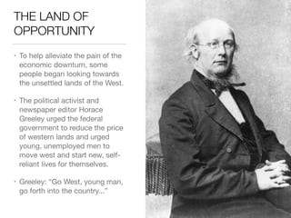 THE LAND OF
OPPORTUNITY
• To help alleviate the pain of the
economic downturn, some
people began looking towards
the unsettled lands of the West.

• The political activist and
newspaper editor Horace
Greeley urged the federal
government to reduce the price
of western lands and urged
young, unemployed men to
move west and start new, self-
reliant lives for themselves.

• Greeley: “Go West, young man,
go forth into the country...”
 