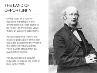 THE LAND OF
OPPORTUNITY
• Going West as a way of
escaping hardships in the
‘overpopulated’ east came to
be known as the safety-valve
theory of Western settlement.

• According to this theory, the
‘excess’ population of the east
could be diverted to the West in
the same way that a safety-
valve diverts steam from an
overheating engine.

• Van Buren denied popular
requests to reduce the price of
land in the West.
 