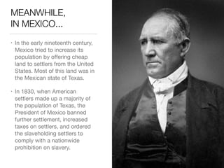 MEANWHILE, 
IN MEXICO...
• In the early nineteenth century,
Mexico tried to increase its
population by oﬀering cheap
land to settlers from the United
States. Most of this land was in
the Mexican state of Texas.

• In 1830, when American 
settlers made up a majority of
the population of Texas, the
President of Mexico banned
further settlement, increased
taxes on settlers, and ordered
the slaveholding settlers to
comply with a nationwide
prohibition on slavery.
 