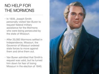 NO HELP FOR 
THE MORMONS
• In 1839, Joseph Smith
personally visited Van Buren to
request federal military
assistance for the Mormons
who were being persecuted by
the state of Missouri.

• After 20,000 Mormons settled in
Independence, Missouri, the
Governor of Missouri ordered
state forces to move against
them and drive them out.

• Van Buren admitted that Smith’s
request was valid, but he turned
him down for fear of losing
Missouri in the election of 1840.
 