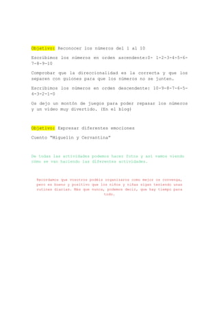 Objetivo: Reconocer los números del 1 al 10
Escribimos los números en orden ascendente:0- 1-2-3-4-5-6-
7-8-9-10
Comprobar que la direccionalidad es la correcta y que los
separen con guiones para que los números no se junten.
Escribimos los números en orden descendente: 10-9-8-7-6-5-
4-3-2-1-0
Os dejo un montón de juegos para poder repasar los números
y un vídeo muy divertido. (En el blog)
Objetivo: Expresar diferentes emociones
Cuento “Miguelín y Cervantina”
De todas las actividades podemos hacer fotos y así vamos viendo
cómo se van haciendo las diferentes actividades.
Recordamos que vosotros podéis organizaros como mejor os convenga,
pero es bueno y positivo que los niños y niñas sigan teniendo unas
rutinas diarias. Más que nunca, podemos decir, que hay tiempo para
todo.
 