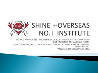 WE WILL PROVIDE BEST ENGLISH,BIOLOGY,CHEMISTRY,PHYSICS AND MATH
BEST FACILITIES ARE AVAILABLE HERE
VISIT :-SCO:331,LEVEL 1,MUGAL CANAL KARNAL,CONTACT NO:8813990274
0184-404743
WWW.SHINEPLUSOVERSEAS.COM
 